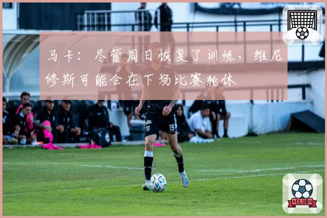 马卡:尽管周日恢复了训练,维尼修斯可能会在下场比赛轮休