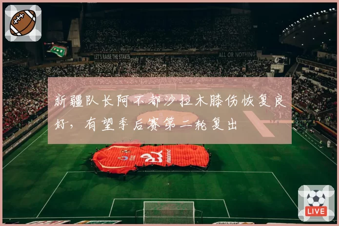 新疆队长阿不都沙拉木膝伤恢复良好,有望季后赛第二轮复出