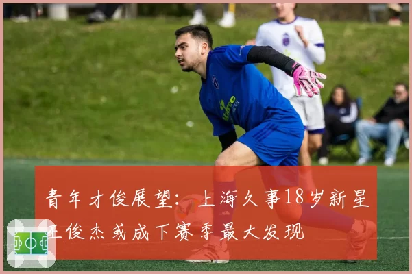 青年才俊展望:上海久事18岁新星王俊杰或成下赛季最大发现