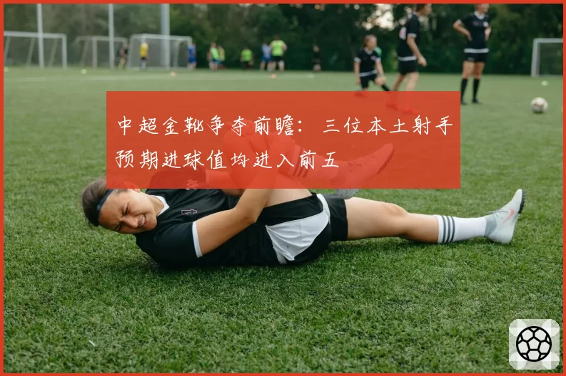 中超金靴争夺前瞻：三位本土射手预期进球值均进入前五