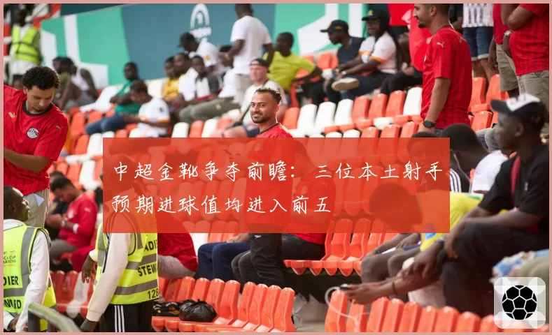 中超金靴争夺前瞻：三位本土射手预期进球值均进入前五