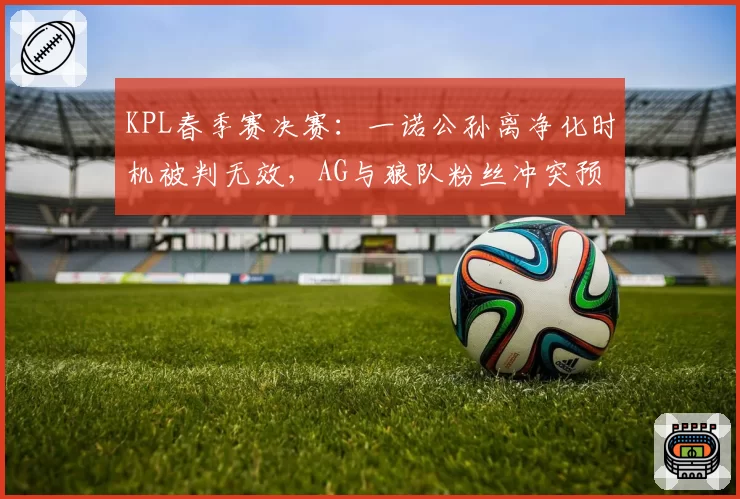 KPL春季赛决赛：一诺公孙离净化时机被判无效，AG与狼队粉丝冲突预警拉满