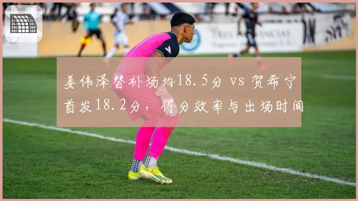 姜伟泽替补场均18.5分 vs 贺希宁首发18.2分，得分效率与出场时间关系对比