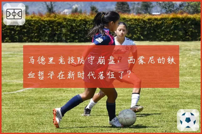 马德里竞技防守崩盘,西蒙尼的铁血哲学在新时代落伍了?