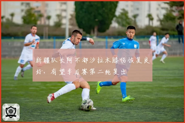 新疆队长阿不都沙拉木膝伤恢复良好,有望季后赛第二轮复出