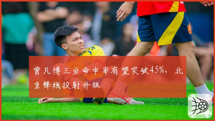 曾凡博三分命中率有望突破45%，北京锋线投射升级