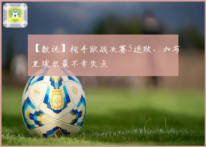 【数说】枪手欧战决赛5连败，加布里埃尔最不幸失点