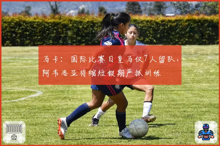 马卡：国际比赛日皇马仅7人留队，阿韦洛亚将缩短假期严抓训练