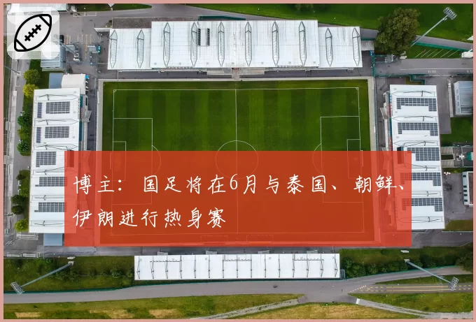 博主:国足将在6月与泰国、朝鲜、伊朗进行热身赛