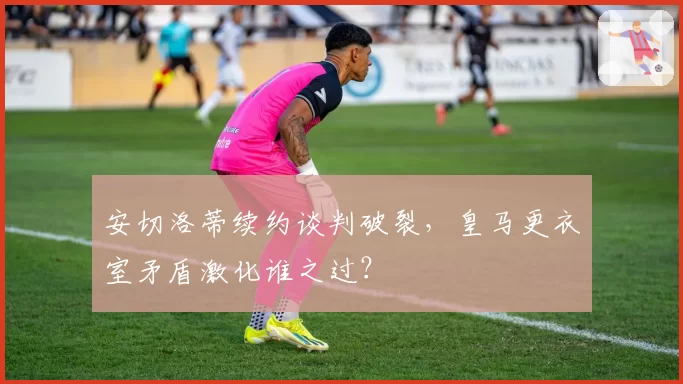 安切洛蒂续约谈判破裂，皇马更衣室矛盾激化谁之过？
