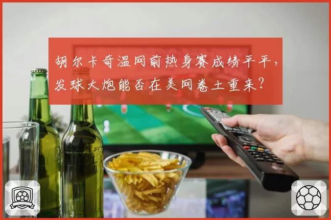 胡尔卡奇温网前热身赛成绩平平，发球大炮能否在美网卷土重来？