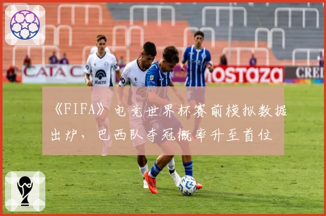 《FIFA》电竞世界杯赛前模拟数据出炉，巴西队夺冠概率升至首位