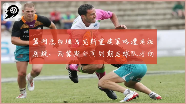 篮网总经理马克斯重建策略遭老板质疑,西蒙斯合同到期后球队方向迷茫?