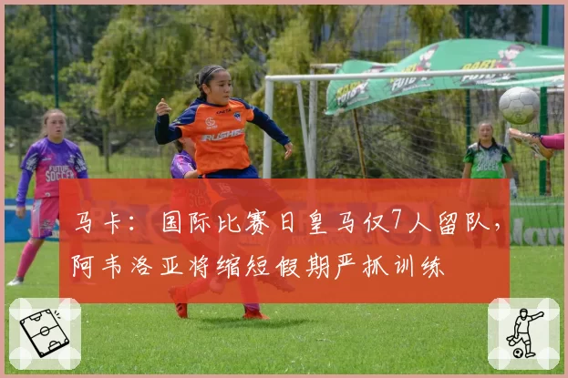 马卡：国际比赛日皇马仅7人留队，阿韦洛亚将缩短假期严抓训练