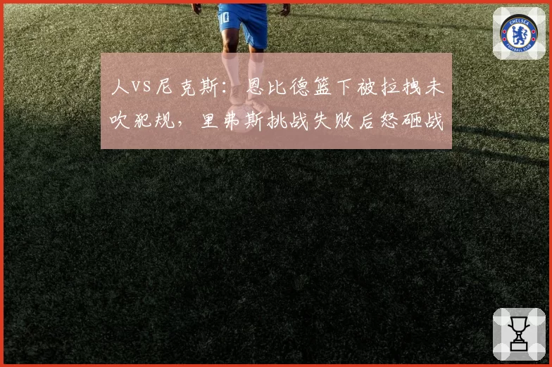 人vs尼克斯：恩比德篮下被拉拽未吹犯规，里弗斯挑战失败后怒砸战术板