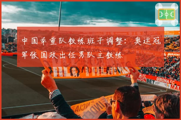 中国举重队教练班子调整：奥运冠军张国政出任男队主教练