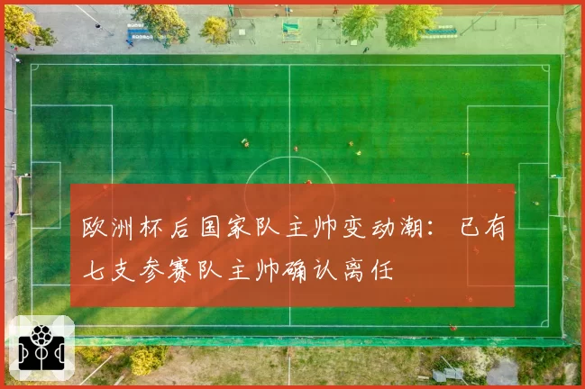欧洲杯后国家队主帅变动潮:已有七支参赛队主帅确认离任
