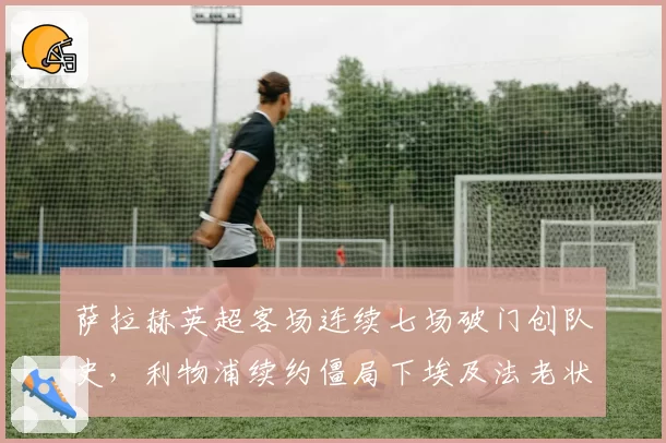 萨拉赫英超客场连续七场破门创队史,利物浦续约僵局下埃及法老状态能否延续?