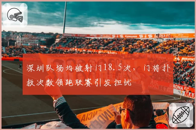 深圳队场均被射门18.5次,门将扑救次数领跑联赛引发担忧
