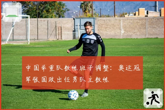 中国举重队教练班子调整：奥运冠军张国政出任男队主教练