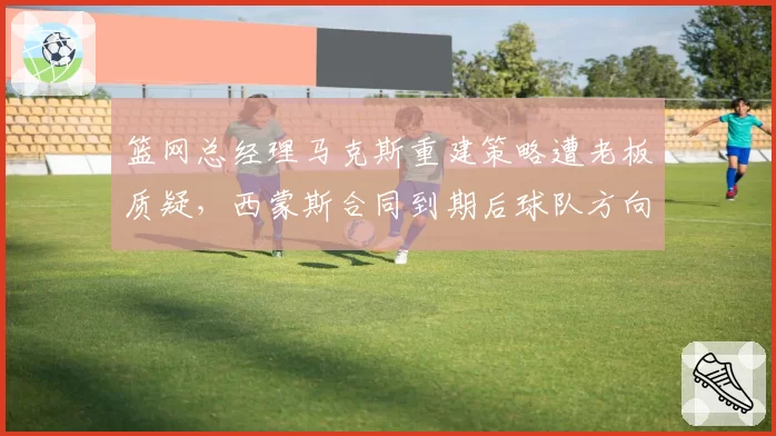 篮网总经理马克斯重建策略遭老板质疑,西蒙斯合同到期后球队方向迷茫?