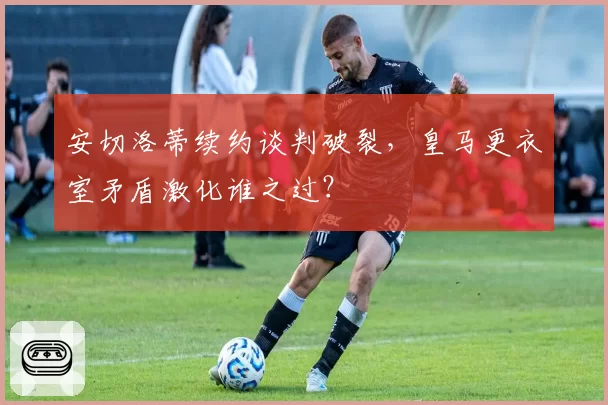 安切洛蒂续约谈判破裂，皇马更衣室矛盾激化谁之过？