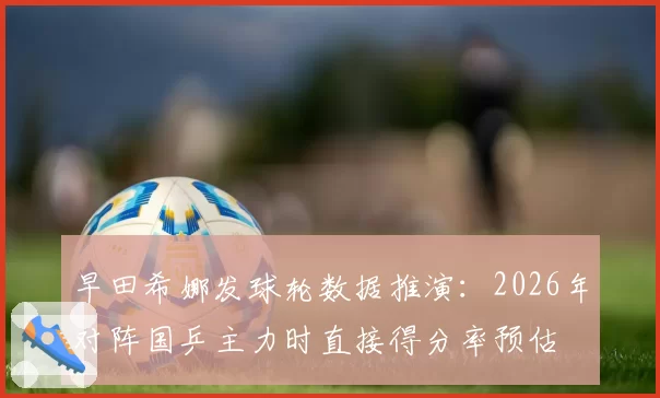 早田希娜发球轮数据推演:2026年对阵国乒主力时直接得分率预估