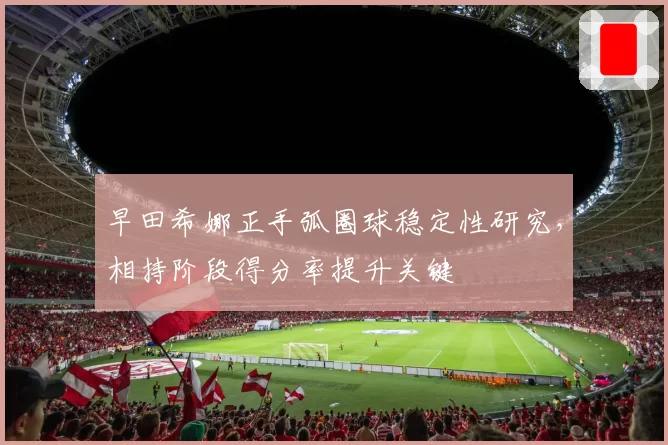 早田希娜正手弧圈球稳定性研究,相持阶段得分率提升关键