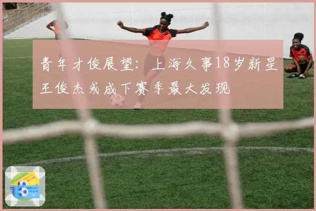 青年才俊展望:上海久事18岁新星王俊杰或成下赛季最大发现