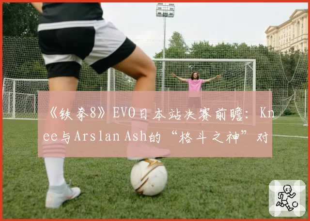 《铁拳8》EVO日本站决赛前瞻:Knee与Arslan Ash的“格斗之神”对决