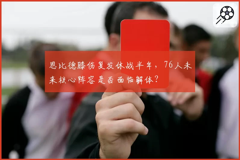 恩比德膝伤复发休战半年，76人未来核心阵容是否面临解体？