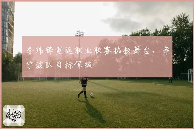 李玮锋重返职业联赛执教舞台,率宁波队目标保级