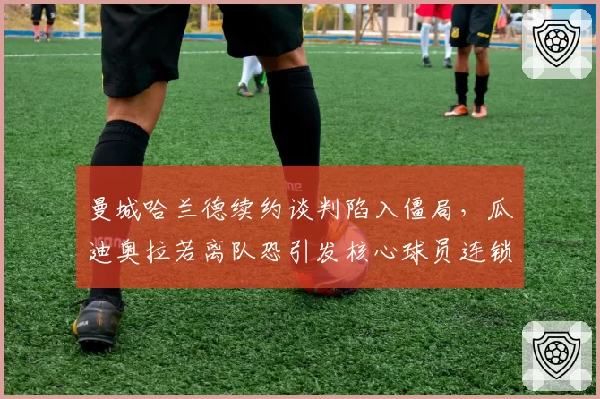 曼城哈兰德续约谈判陷入僵局，瓜迪奥拉若离队恐引发核心球员连锁出走