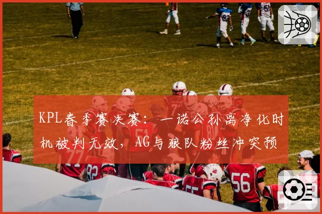 KPL春季赛决赛：一诺公孙离净化时机被判无效，AG与狼队粉丝冲突预警拉满