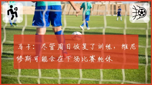 马卡：尽管周日恢复了训练，维尼修斯可能会在下场比赛轮休