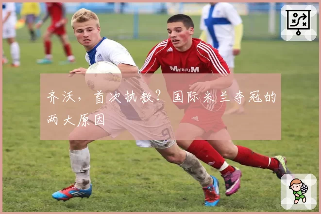 齐沃，首次执教？国际米兰夺冠的两大原因