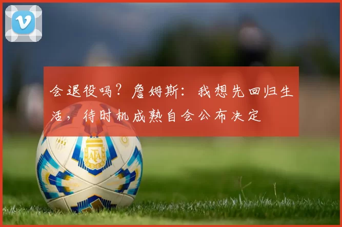 会退役吗？詹姆斯：我想先回归生活，待时机成熟自会公布决定