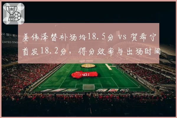 姜伟泽替补场均18.5分 vs 贺希宁首发18.2分，得分效率与出场时间关系对比