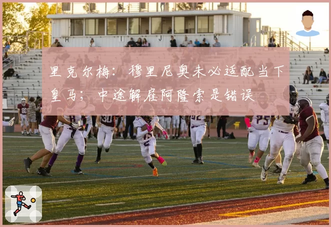 里克尔梅：穆里尼奥未必适配当下皇马；中途解雇阿隆索是错误