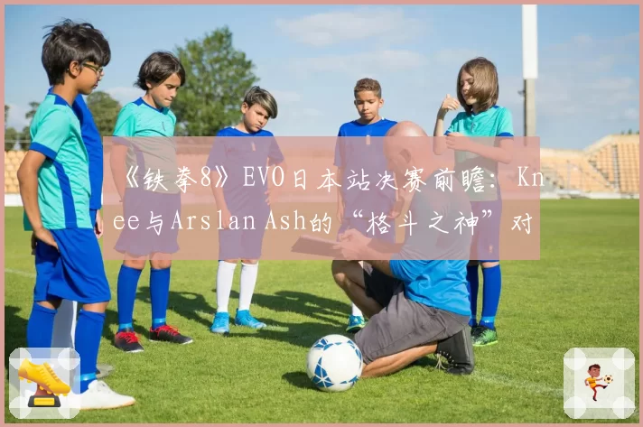 《铁拳8》EVO日本站决赛前瞻:Knee与Arslan Ash的“格斗之神”对决