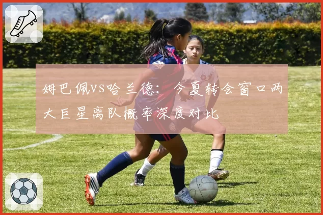 姆巴佩vs哈兰德：今夏转会窗口两大巨星离队概率深度对比