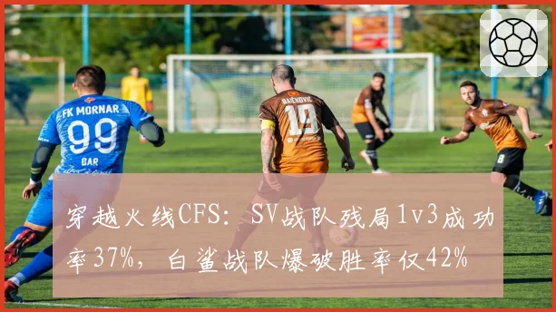 穿越火线CFS:SV战队残局1v3成功率37%,白鲨战队爆破胜率仅42%