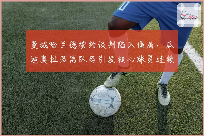 曼城哈兰德续约谈判陷入僵局，瓜迪奥拉若离队恐引发核心球员连锁出走
